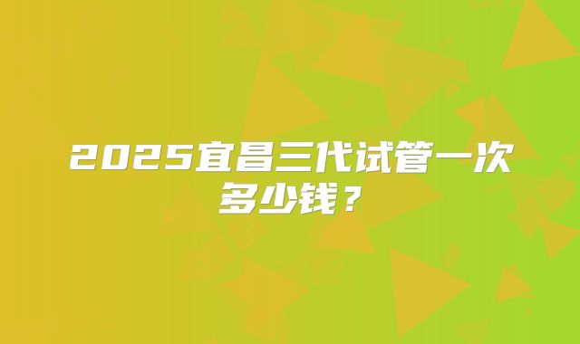2025宜昌三代试管一次多少钱?