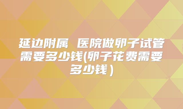 延边附属 医院做卵子试管需要多少钱(卵子花费需要多少钱）
