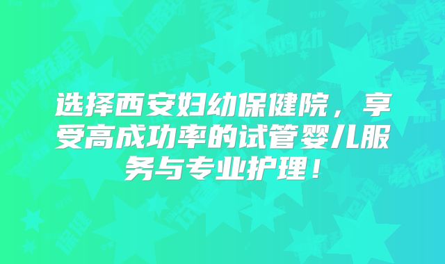 选择西安妇幼保健院，享受高成功率的试管婴儿服务与专业护理！