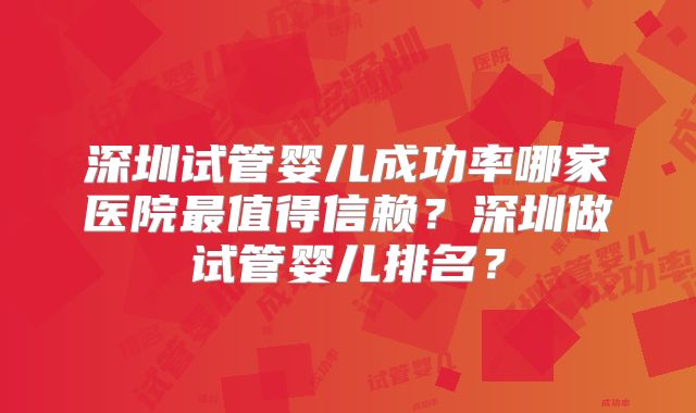 深圳试管婴儿成功率哪家医院最值得信赖？深圳做试管婴儿排名？