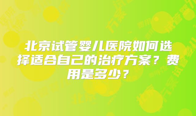 北京试管婴儿医院如何选择适合自己的治疗方案？费用是多少？