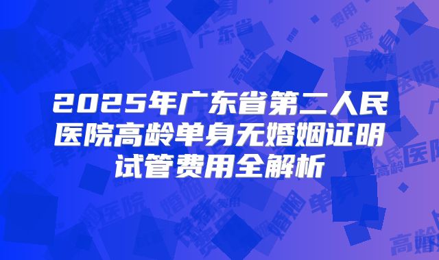 2025年广东省第二人民医院高龄单身无婚姻证明试管费用全解析