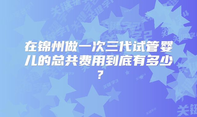 在锦州做一次三代试管婴儿的总共费用到底有多少?