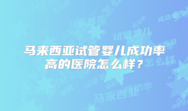 马来西亚试管婴儿成功率高的医院怎么样？