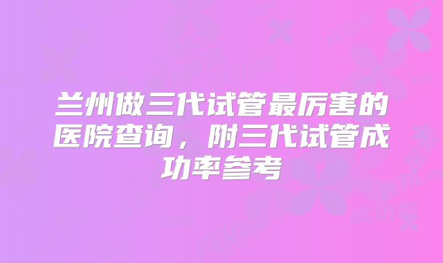 兰州做三代试管最厉害的医院查询，附三代试管成功率参考