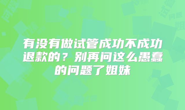 有没有做试管成功不成功退款的？别再问这么愚蠢的问题了姐妹