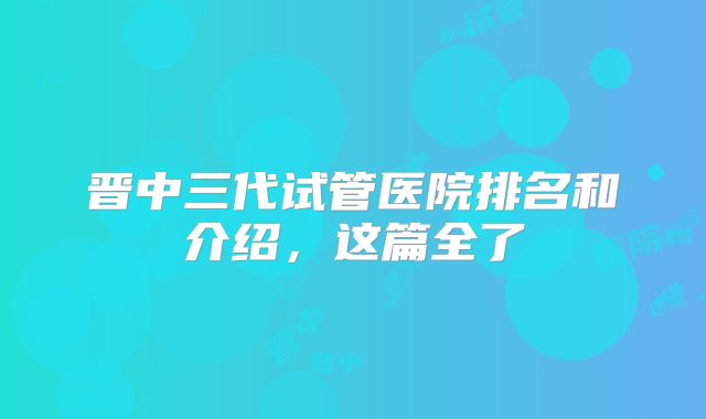 晋中三代试管医院排名和介绍，这篇全了