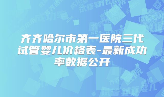 齐齐哈尔市第一医院三代试管婴儿价格表-最新成功率数据公开