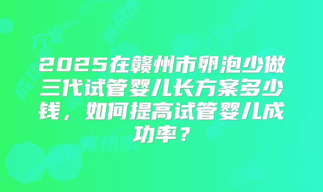 2025在赣州市卵泡少做三代试管婴儿长方案多少钱,如何提高试管婴儿成功率?