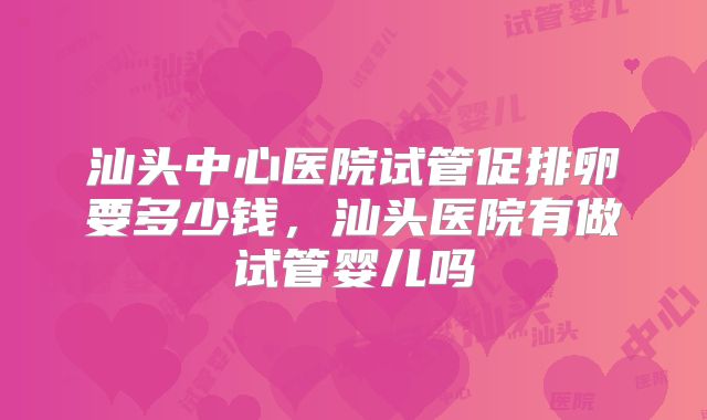 汕头中心医院试管促排卵要多少钱，汕头医院有做试管婴儿吗
