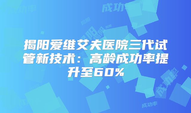 揭阳爱维艾夫医院三代试管新技术：高龄成功率提升至60%