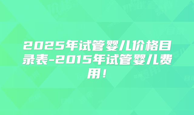 2025年试管婴儿价格目录表-2015年试管婴儿费用！