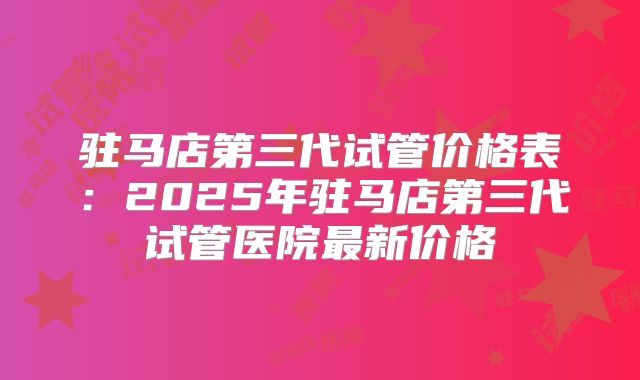驻马店第三代试管价格表：2025年驻马店第三代试管医院最新价格