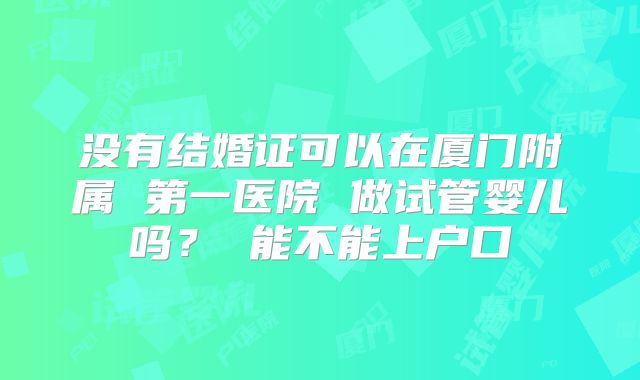 没有结婚证可以在厦门附属 第一医院 做试管婴儿吗? 能不能上户口