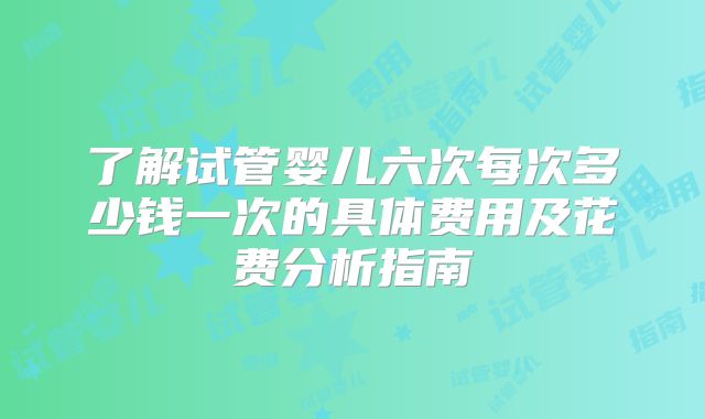 了解试管婴儿六次每次多少钱一次的具体费用及花费分析指南