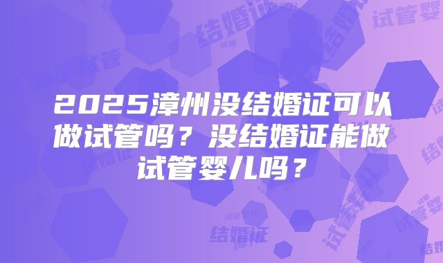 2025漳州没结婚证可以做试管吗？没结婚证能做试管婴儿吗？