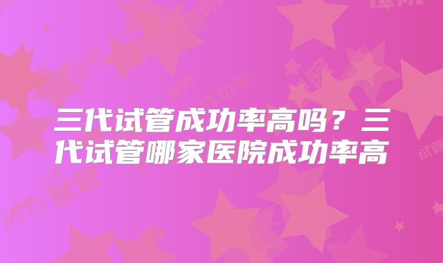 三代试管成功率高吗？三代试管哪家医院成功率高