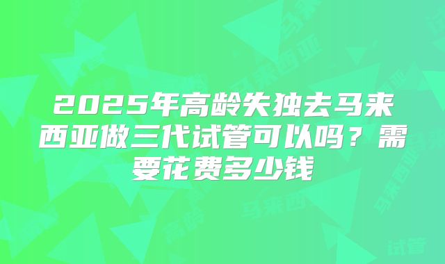 2025年高龄失独去马来西亚做三代试管可以吗?需要花费多少钱