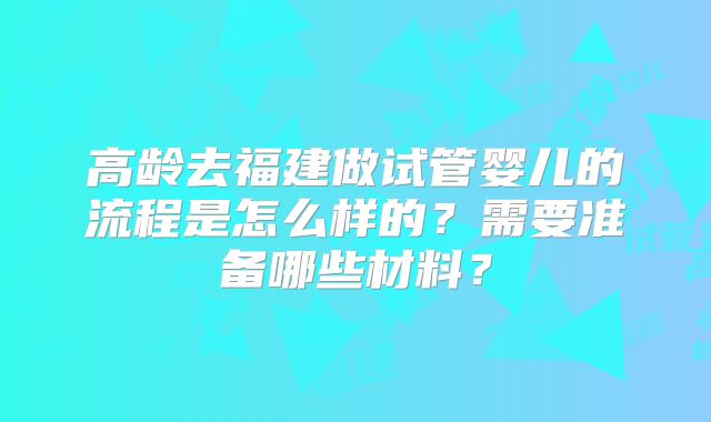 高龄去福建做试管婴儿的流程是怎么样的？需要准备哪些材料？