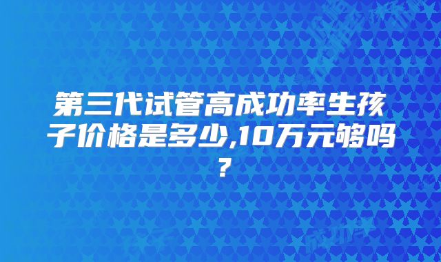 第三代试管高成功率生孩子价格是多少,10万元够吗?