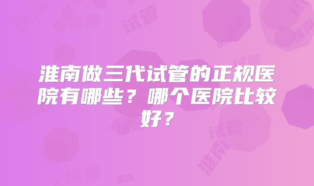淮南做三代试管的正规医院有哪些？哪个医院比较好？