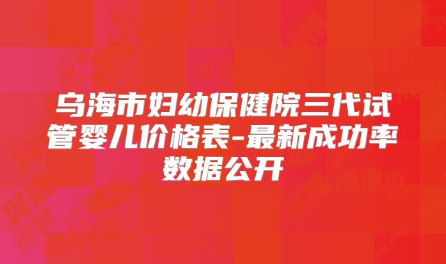 乌海市妇幼保健院三代试管婴儿价格表-最新成功率数据公开