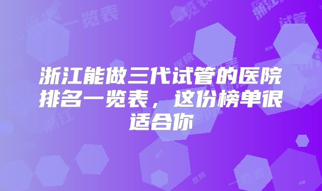 浙江能做三代试管的医院排名一览表，这份榜单很适合你