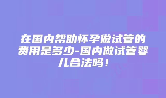 在国内帮助怀孕做试管的费用是多少-国内做试管婴儿合法吗！