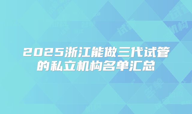 2025浙江能做三代试管的私立机构名单汇总