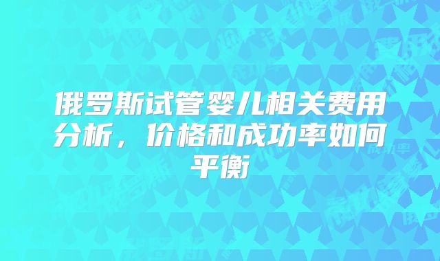 俄罗斯试管婴儿相关费用分析，价格和成功率如何平衡