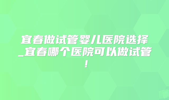 宜春做试管婴儿医院选择_宜春哪个医院可以做试管！