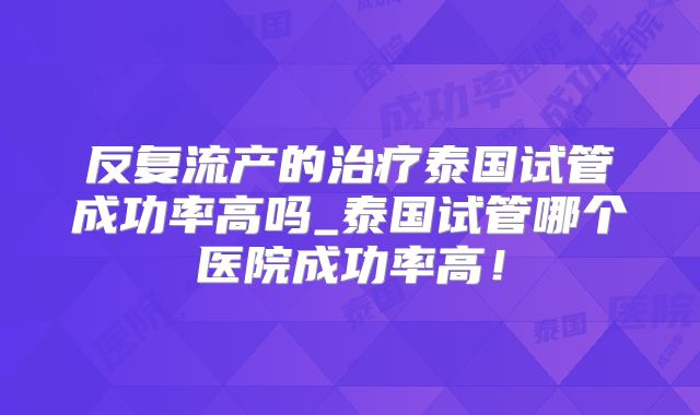反复流产的治疗泰国试管成功率高吗_泰国试管哪个医院成功率高！