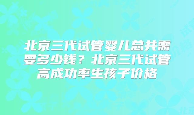 北京三代试管婴儿总共需要多少钱?北京三代试管高成功率生孩子价格