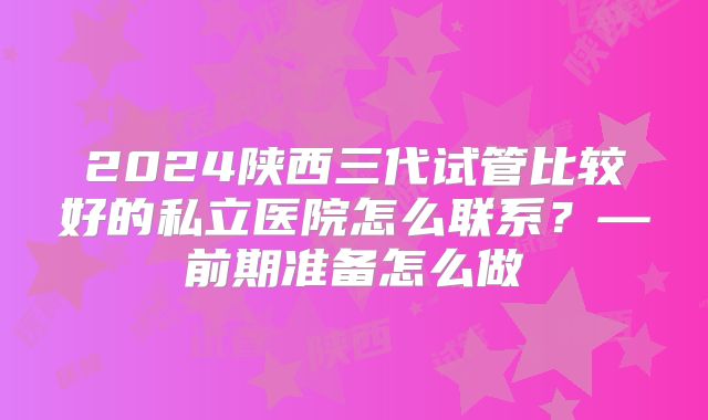 2024陕西三代试管比较好的私立医院怎么联系？—前期准备怎么做