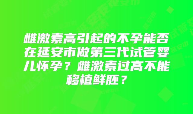 雌激素高引起的不孕能否在延安市做第三代试管婴儿怀孕？雌激素过高不能移植鲜胚？