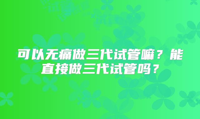 可以无痛做三代试管嘛?能直接做三代试管吗?