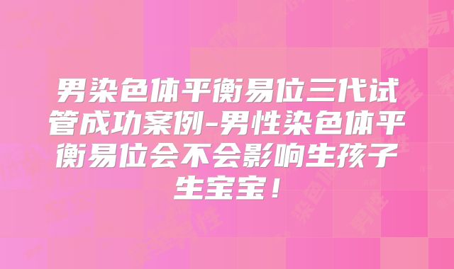 男染色体平衡易位三代试管成功案例-男性染色体平衡易位会不会影响生孩子生宝宝！