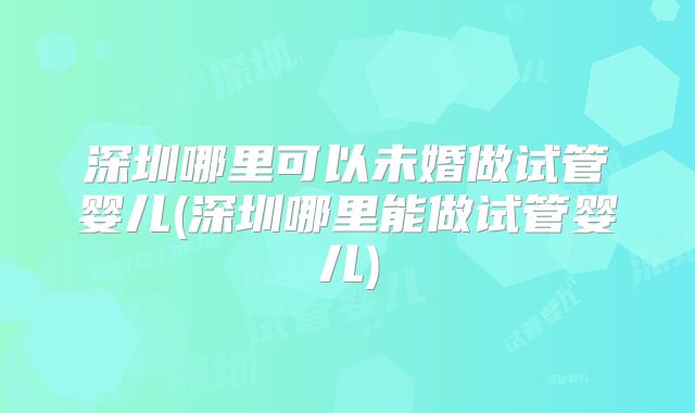 深圳哪里可以未婚做试管婴儿(深圳哪里能做试管婴儿)