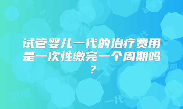 试管婴儿一代的治疗费用是一次性缴完一个周期吗?