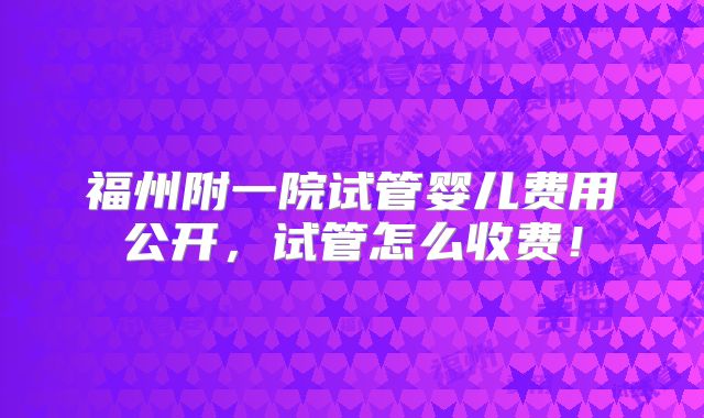 福州附一院试管婴儿费用公开，试管怎么收费！