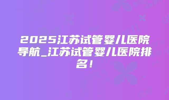 2025江苏试管婴儿医院导航_江苏试管婴儿医院排名！