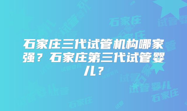 石家庄三代试管机构哪家强?石家庄第三代试管婴儿?