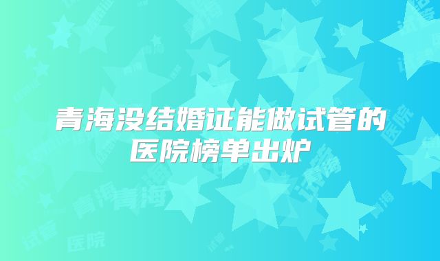 青海没结婚证能做试管的医院榜单出炉