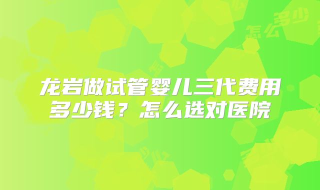 龙岩做试管婴儿三代费用多少钱?怎么选对医院