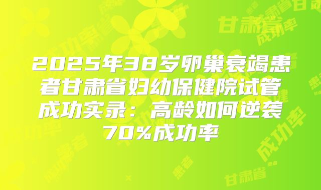 2025年38岁卵巢衰竭患者甘肃省妇幼保健院试管成功实录：高龄如何逆袭70%成功率