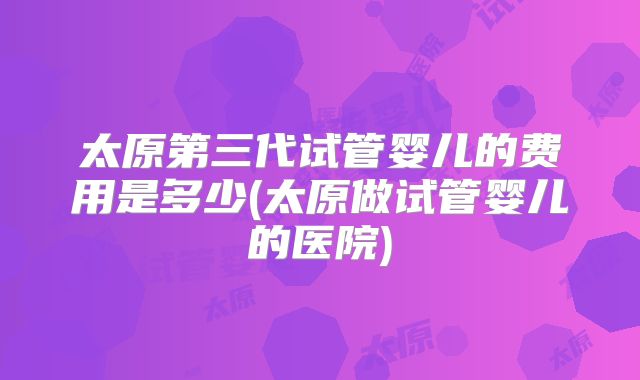 太原第三代试管婴儿的费用是多少(太原做试管婴儿的医院)