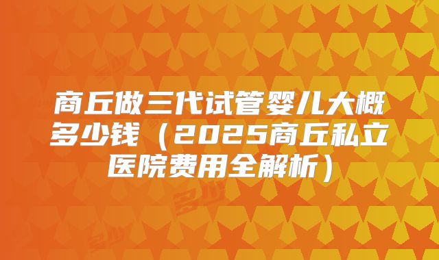 商丘做三代试管婴儿大概多少钱（2025商丘私立医院费用全解析）