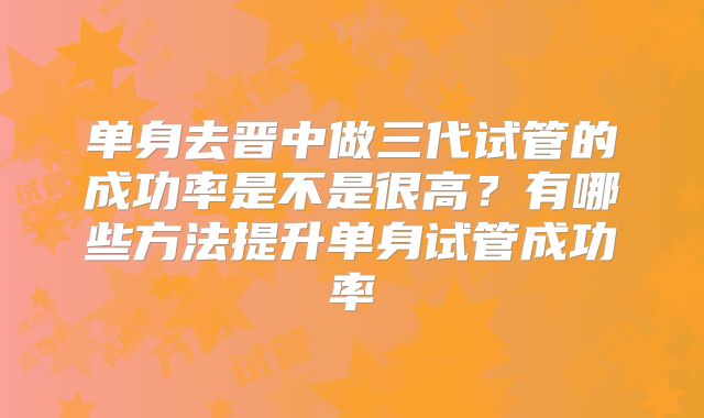 单身去晋中做三代试管的成功率是不是很高?有哪些方法提升单身试管成功率