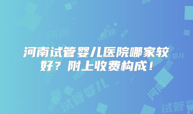 河南试管婴儿医院哪家较好?附上收费构成!