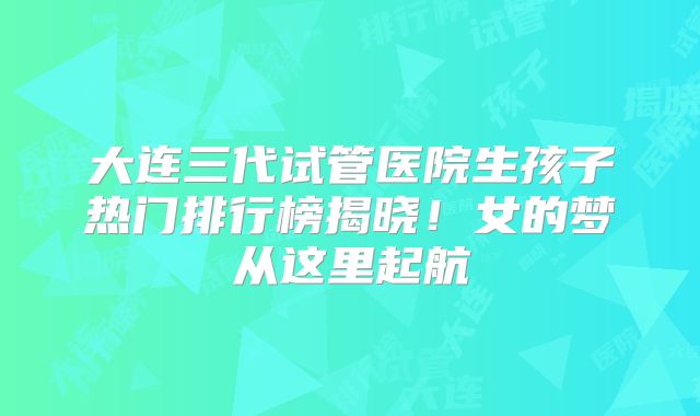 大连三代试管医院生孩子热门排行榜揭晓！女的梦从这里起航